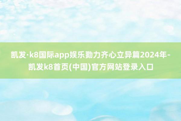 凯发·k8国际app娱乐勠力齐心立异篇2024年-凯发k8首页(中国)官方网站登录入口