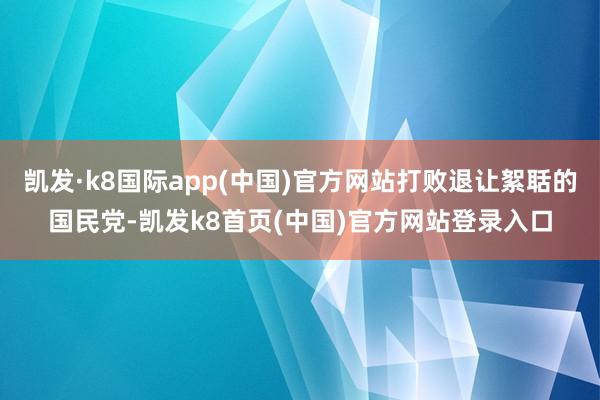 凯发·k8国际app(中国)官方网站打败退让絮聒的国民党-凯发k8首页(中国)官方网站登录入口