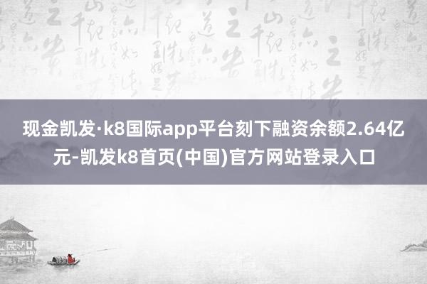 现金凯发·k8国际app平台刻下融资余额2.64亿元-凯发k8首页(中国)官方网站登录入口