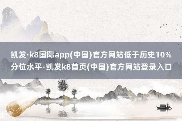 凯发·k8国际app(中国)官方网站低于历史10%分位水平-凯发k8首页(中国)官方网站登录入口