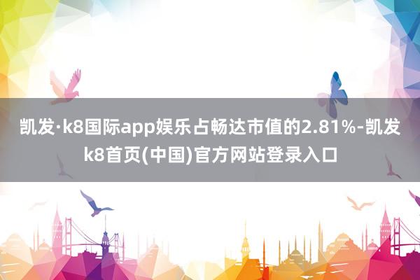 凯发·k8国际app娱乐占畅达市值的2.81%-凯发k8首页(中国)官方网站登录入口