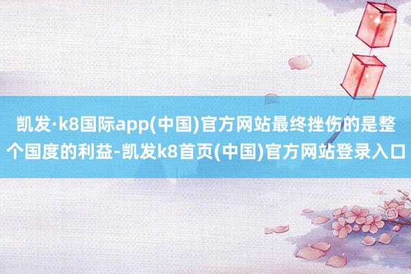 凯发·k8国际app(中国)官方网站最终挫伤的是整个国度的利益-凯发k8首页(中国)官方网站登录入口