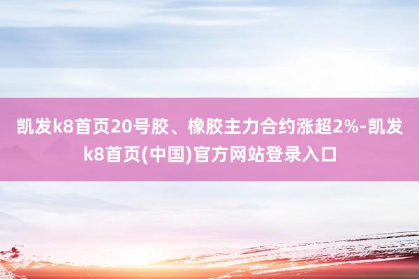 凯发k8首页20号胶、橡胶主力合约涨超2%-凯发k8首页(中国)官方网站登录入口