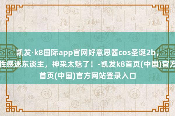 凯发·k8国际app官网好意思酱cos圣诞2b，吊带红丝袜，性感迷东谈主，神采太魅了！-凯发k8首页(中国)官方网站登录入口