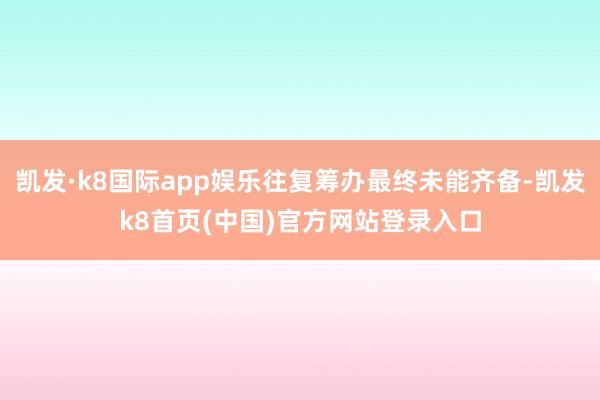 凯发·k8国际app娱乐往复筹办最终未能齐备-凯发k8首页(中国)官方网站登录入口