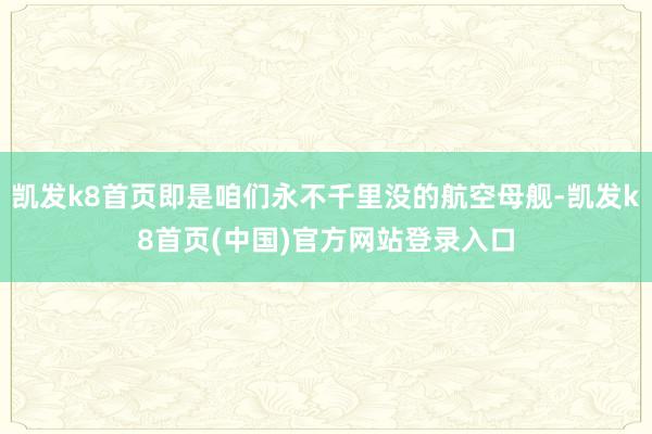 凯发k8首页即是咱们永不千里没的航空母舰-凯发k8首页(中国)官方网站登录入口