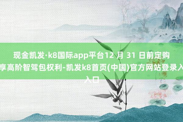 现金凯发·k8国际app平台12 月 31 日前定购即享高阶智驾包权利-凯发k8首页(中国)官方网站登录入口