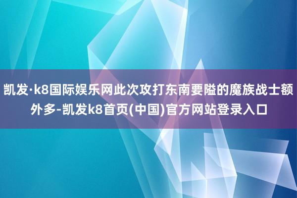 凯发·k8国际娱乐网此次攻打东南要隘的魔族战士额外多-凯发k8首页(中国)官方网站登录入口