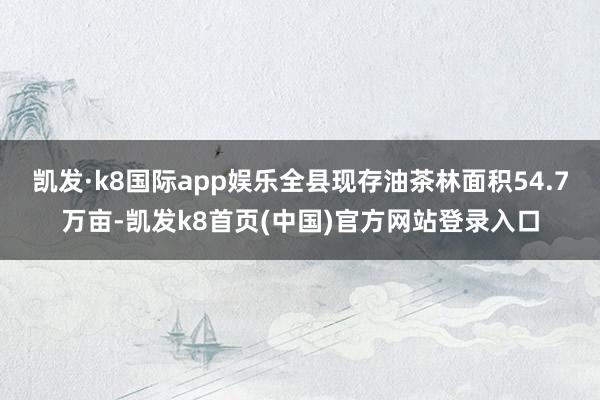 凯发·k8国际app娱乐全县现存油茶林面积54.7万亩-凯发k8首页(中国)官方网站登录入口