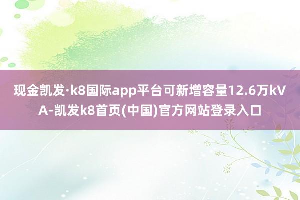 现金凯发·k8国际app平台可新增容量12.6万kVA-凯发k8首页(中国)官方网站登录入口