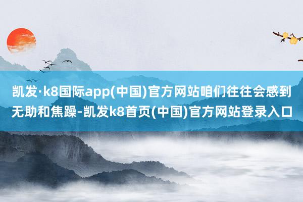 凯发·k8国际app(中国)官方网站咱们往往会感到无助和焦躁-凯发k8首页(中国)官方网站登录入口