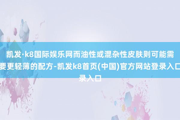 凯发·k8国际娱乐网而油性或混杂性皮肤则可能需要更轻薄的配方-凯发k8首页(中国)官方网站登录入口