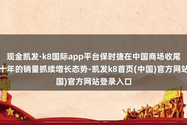 现金凯发·k8国际app平台保时捷在中国商场收尾了长达二十年的销量抓续增长态势-凯发k8首页(中国)官方网站登录入口