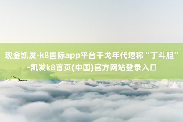 现金凯发·k8国际app平台干戈年代堪称“丁斗胆”-凯发k8首页(中国)官方网站登录入口