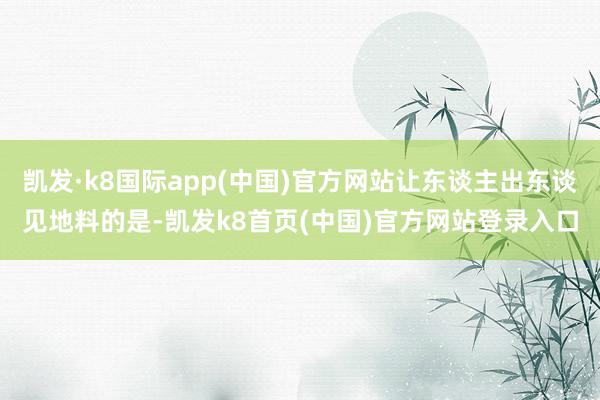 凯发·k8国际app(中国)官方网站让东谈主出东谈见地料的是-凯发k8首页(中国)官方网站登录入口