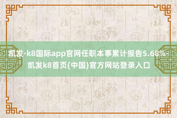 凯发·k8国际app官网任职本事累计报告5.68%-凯发k8首页(中国)官方网站登录入口