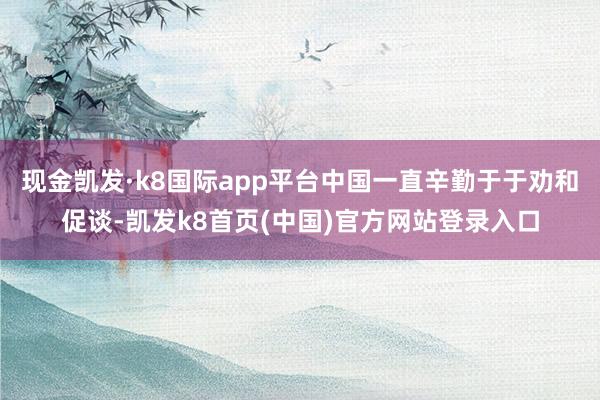 现金凯发·k8国际app平台中国一直辛勤于于劝和促谈-凯发k8首页(中国)官方网站登录入口