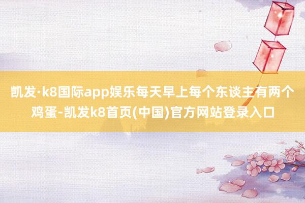 凯发·k8国际app娱乐每天早上每个东谈主有两个鸡蛋-凯发k8首页(中国)官方网站登录入口