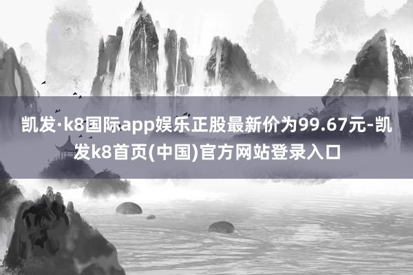 凯发·k8国际app娱乐正股最新价为99.67元-凯发k8首页(中国)官方网站登录入口