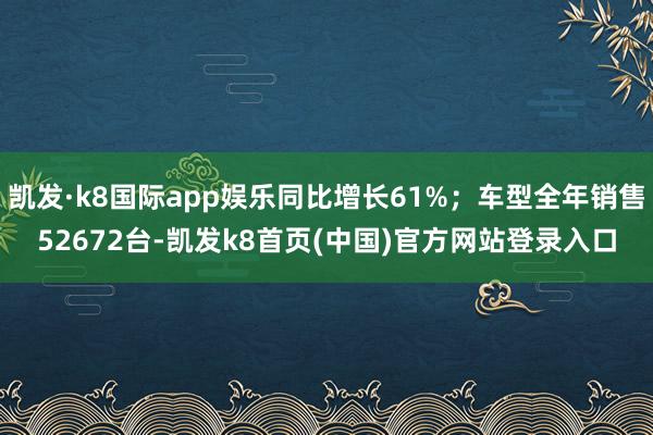 凯发·k8国际app娱乐同比增长61%；车型全年销售52672台-凯发k8首页(中国)官方网站登录入口