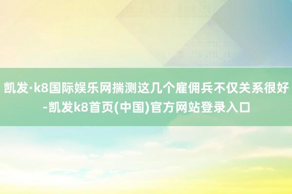 凯发·k8国际娱乐网揣测这几个雇佣兵不仅关系很好-凯发k8首页(中国)官方网站登录入口