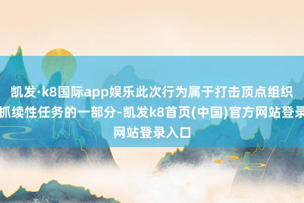 凯发·k8国际app娱乐此次行为属于打击顶点组织这一抓续性任务的一部分-凯发k8首页(中国)官方网站登录入口