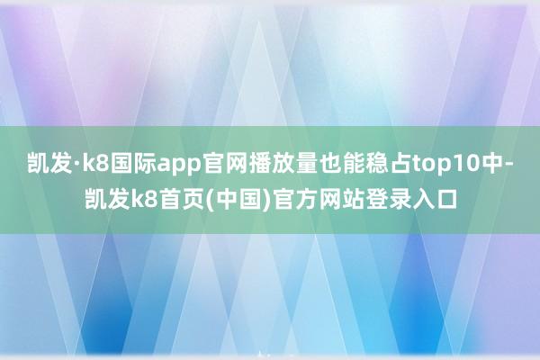 凯发·k8国际app官网播放量也能稳占top10中-凯发k8首页(中国)官方网站登录入口