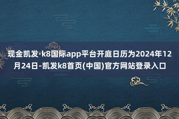 现金凯发·k8国际app平台开庭日历为2024年12月24日-凯发k8首页(中国)官方网站登录入口