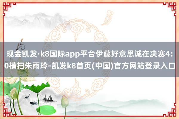 现金凯发·k8国际app平台伊藤好意思诚在决赛4:0横扫朱雨玲-凯发k8首页(中国)官方网站登录入口