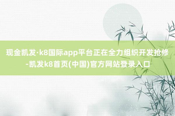 现金凯发·k8国际app平台正在全力组织开发抢修-凯发k8首页(中国)官方网站登录入口