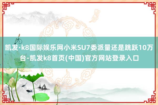 凯发·k8国际娱乐网小米SU7委派量还是跳跃10万台-凯发k8首页(中国)官方网站登录入口