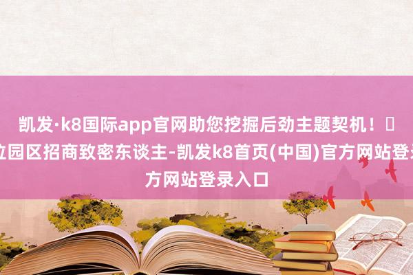 凯发·k8国际app官网助您挖掘后劲主题契机！		列位园区招商致密东谈主-凯发k8首页(中国)官方网站登录入口