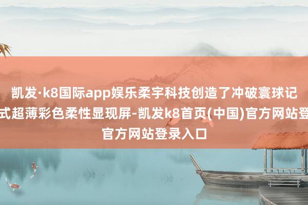 凯发·k8国际app娱乐柔宇科技创造了冲破寰球记载的新式超薄彩色柔性显现屏-凯发k8首页(中国)官方网站登录入口