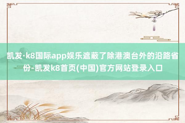 凯发·k8国际app娱乐遮蔽了除港澳台外的沿路省份-凯发k8首页(中国)官方网站登录入口