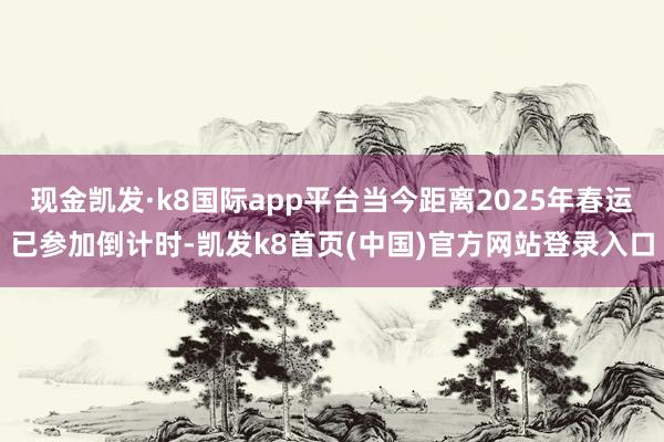 现金凯发·k8国际app平台当今距离2025年春运已参加倒计时-凯发k8首页(中国)官方网站登录入口