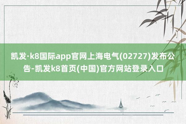 凯发·k8国际app官网上海电气(02727)发布公告-凯发k8首页(中国)官方网站登录入口