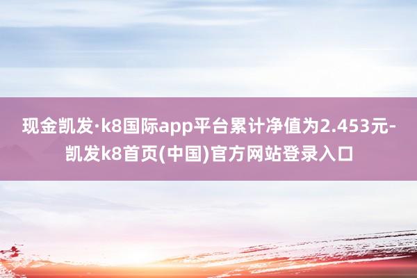 现金凯发·k8国际app平台累计净值为2.453元-凯发k8首页(中国)官方网站登录入口