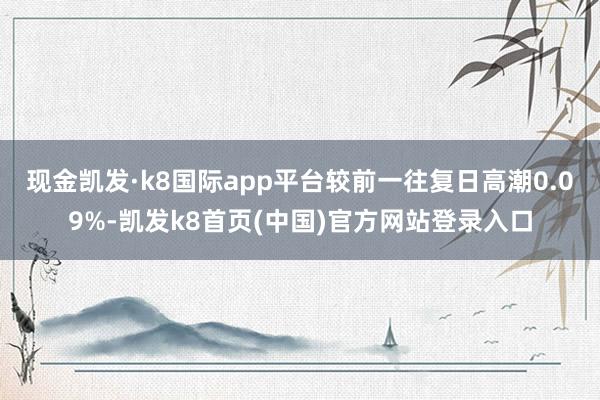 现金凯发·k8国际app平台较前一往复日高潮0.09%-凯发k8首页(中国)官方网站登录入口