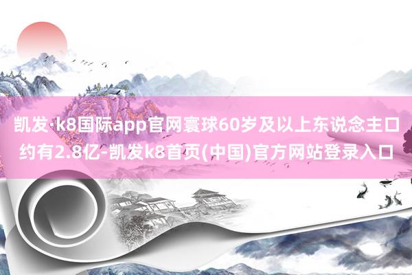 凯发·k8国际app官网寰球60岁及以上东说念主口约有2.8亿-凯发k8首页(中国)官方网站登录入口