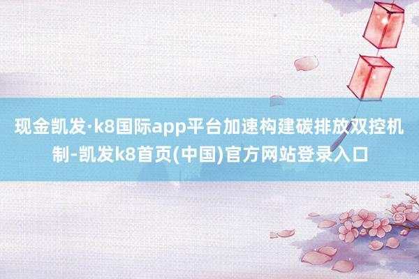 现金凯发·k8国际app平台加速构建碳排放双控机制-凯发k8首页(中国)官方网站登录入口