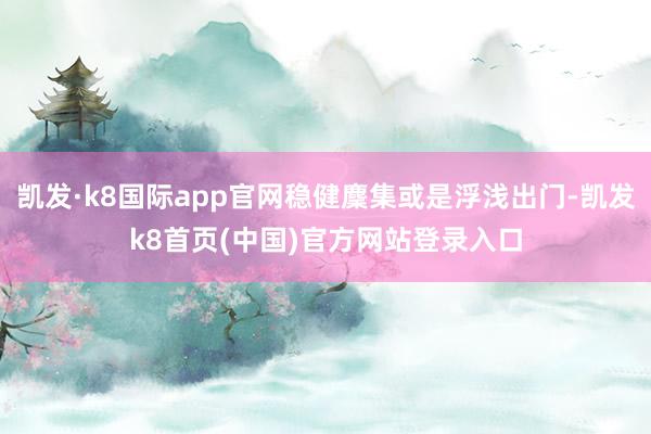 凯发·k8国际app官网稳健麇集或是浮浅出门-凯发k8首页(中国)官方网站登录入口