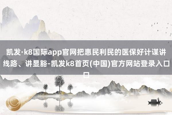 凯发·k8国际app官网把惠民利民的医保好计谋讲线路、讲显豁-凯发k8首页(中国)官方网站登录入口