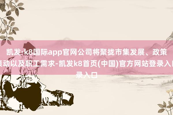 凯发·k8国际app官网公司将聚拢市集发展、政策策动以及职工需求-凯发k8首页(中国)官方网站登录入口