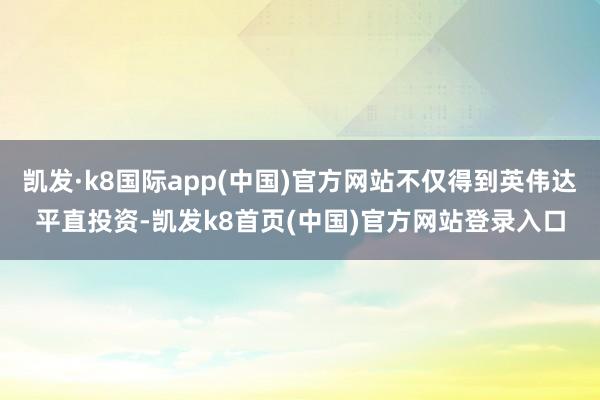 凯发·k8国际app(中国)官方网站不仅得到英伟达平直投资-凯发k8首页(中国)官方网站登录入口