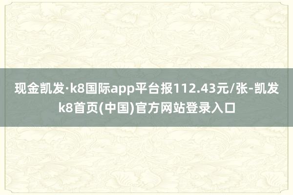 现金凯发·k8国际app平台报112.43元/张-凯发k8首页(中国)官方网站登录入口