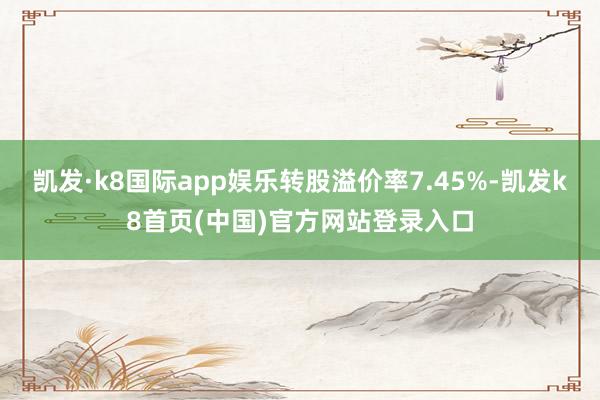 凯发·k8国际app娱乐转股溢价率7.45%-凯发k8首页(中国)官方网站登录入口