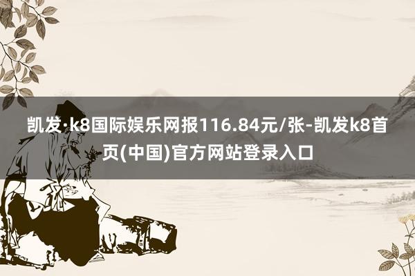 凯发·k8国际娱乐网报116.84元/张-凯发k8首页(中国)官方网站登录入口