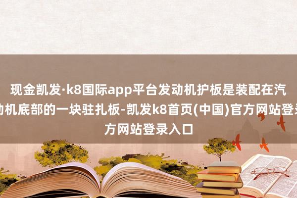 现金凯发·k8国际app平台发动机护板是装配在汽车发动机底部的一块驻扎板-凯发k8首页(中国)官方网站登录入口