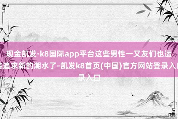 现金凯发·k8国际app平台这些男性一又友们也运转追求新的潮水了-凯发k8首页(中国)官方网站登录入口