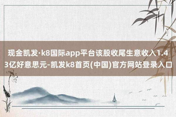 现金凯发·k8国际app平台该股收尾生意收入1.43亿好意思元-凯发k8首页(中国)官方网站登录入口